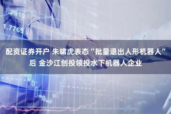 配资证券开户 朱啸虎表态“批量退出人形机器人”后 金沙江创投领投水下机器人企业