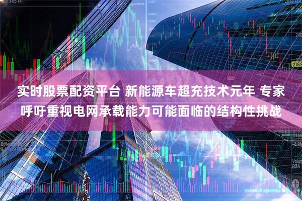 实时股票配资平台 新能源车超充技术元年 专家呼吁重视电网承载能力可能面临的结构性挑战