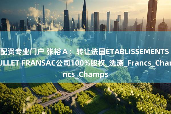 配资专业门户 张裕A:转让法国ETABLISSEMENTS ROULLET FRANSAC公司100%股权_洗涤_Francs_Champs