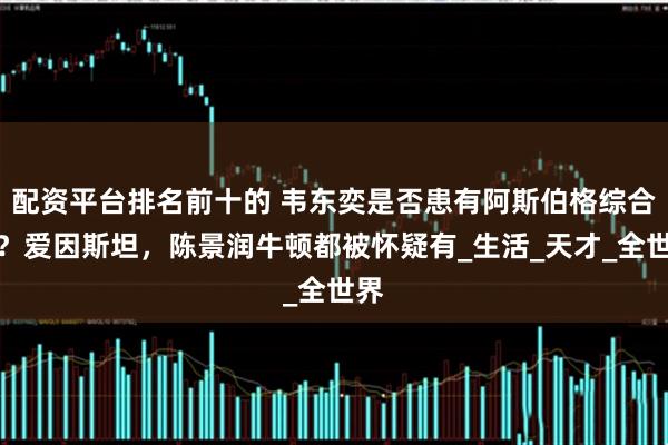 配资平台排名前十的 韦东奕是否患有阿斯伯格综合症?爱因斯坦,陈景润牛顿都被怀疑有_生活_天才_全世界