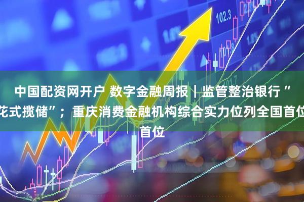 中国配资网开户 数字金融周报|监管整治银行“花式揽储”;重庆消费金融机构综合实力位列全国首位