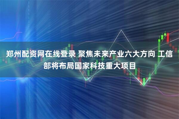 郑州配资网在线登录 聚焦未来产业六大方向 工信部将布局国家科技重大项目