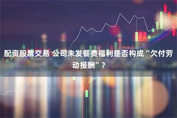 配资股票交易 公司未发餐费福利是否构成“欠付劳动报酬”？