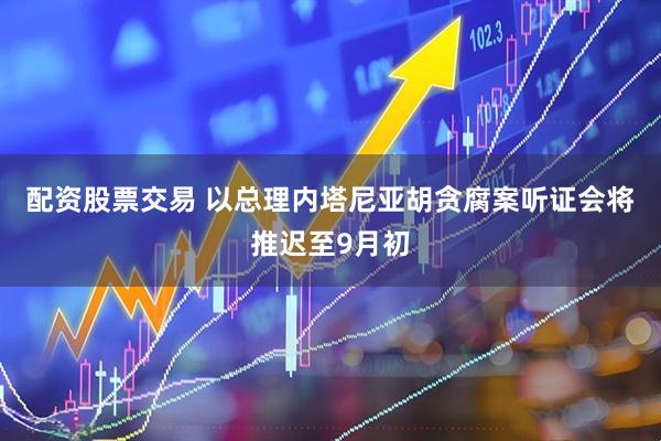 配资股票交易 以总理内塔尼亚胡贪腐案听证会将推迟至9月初