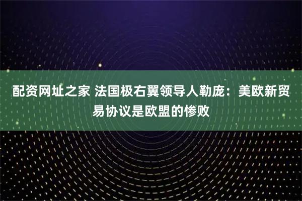 配资网址之家 法国极右翼领导人勒庞：美欧新贸易协议是欧盟的惨败