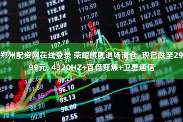 郑州配资网在线登录 荣耀旗舰退场清仓, 现已跌至2999元, 4320HZ+百倍变焦+卫星通信