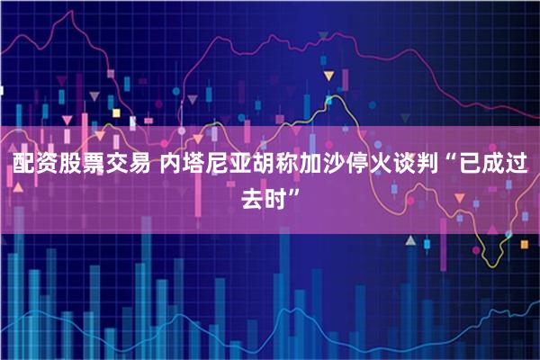 配资股票交易 内塔尼亚胡称加沙停火谈判“已成过去时”