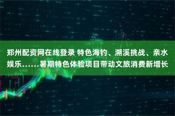 郑州配资网在线登录 特色海钓、溯溪挑战、亲水娱乐……暑期特色体验项目带动文旅消费新增长