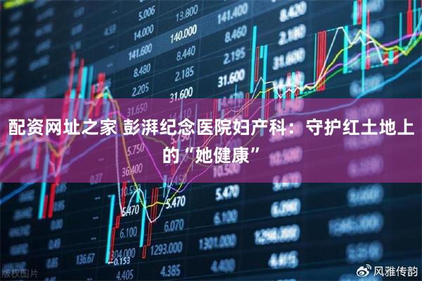 配资网址之家 彭湃纪念医院妇产科：守护红土地上的“她健康”