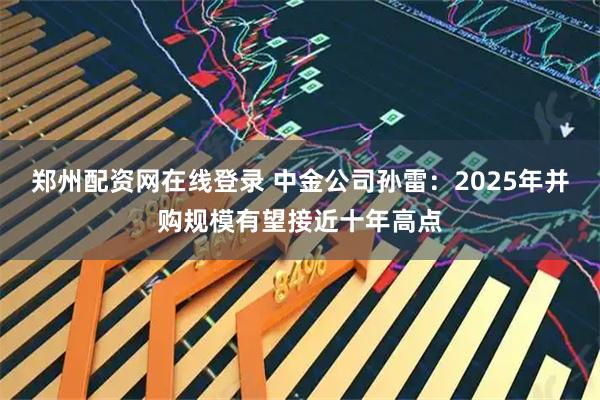 郑州配资网在线登录 中金公司孙雷:2025年并购规模有望接近十年高点