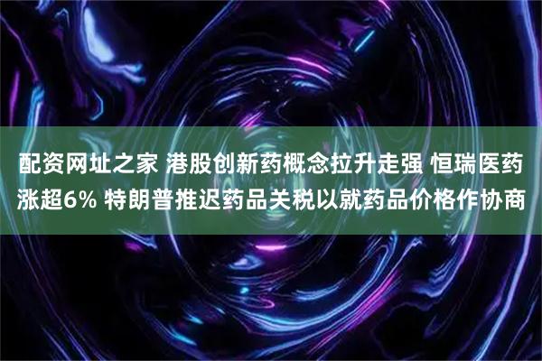 配资网址之家 港股创新药概念拉升走强 恒瑞医药涨超6% 特朗普推迟药品关税以就药品价格作协商