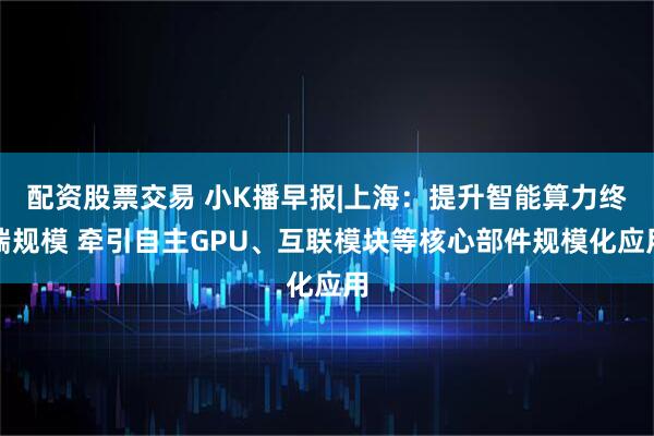 配资股票交易 小K播早报|上海：提升智能算力终端规模 牵引自主GPU、互联模块等核心部件规模化应用