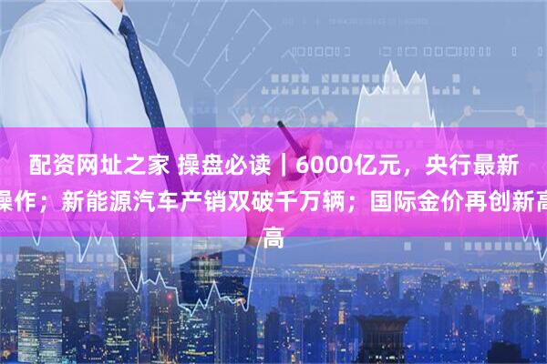 配资网址之家 操盘必读｜6000亿元，央行最新操作；新能源汽车产销双破千万辆；国际金价再创新高
