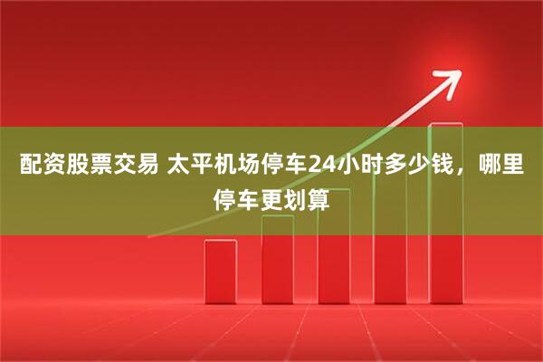 配资股票交易 太平机场停车24小时多少钱，哪里停车更划算