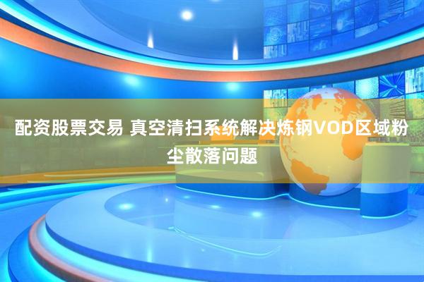 配资股票交易 真空清扫系统解决炼钢VOD区域粉尘散落问题