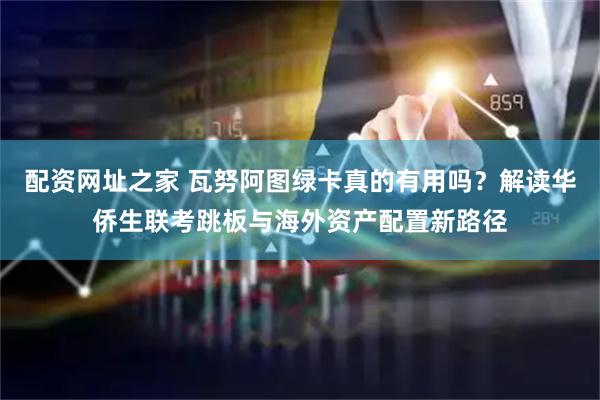 配资网址之家 瓦努阿图绿卡真的有用吗？解读华侨生联考跳板与海外资产配置新路径