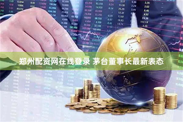 郑州配资网在线登录 茅台董事长最新表态