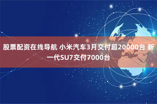 股票配资在线导航 小米汽车3月交付超20000台 新一代SU7交付7000台