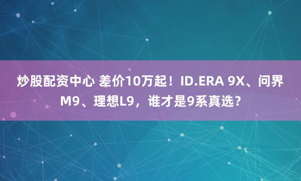 炒股配资中心 差价10万起！ID.ERA 9X、问界M9、理想L9，谁才是9系真选？