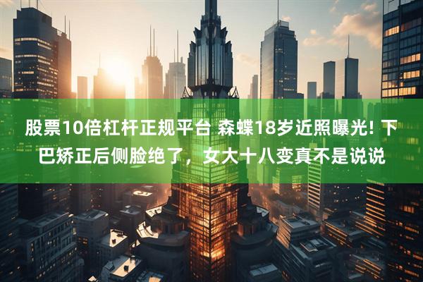 股票10倍杠杆正规平台 森蝶18岁近照曝光! 下巴矫正后侧脸绝了，女大十八变真不是说说
