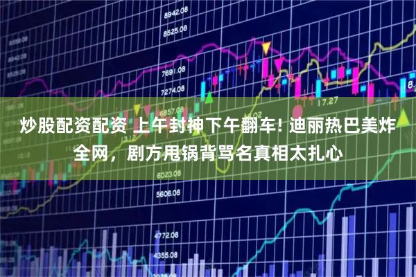 炒股配资配资 上午封神下午翻车! 迪丽热巴美炸全网，剧方甩锅背骂名真相太扎心