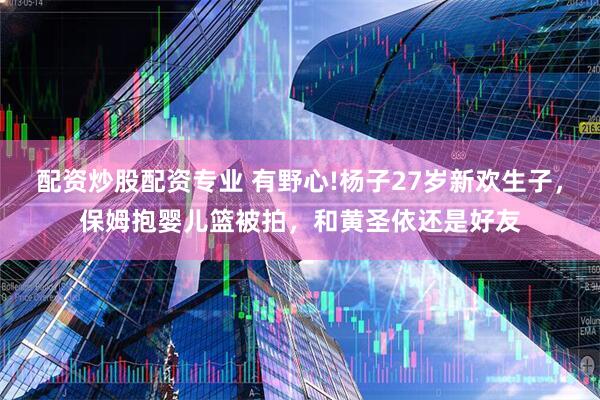 配资炒股配资专业 有野心!杨子27岁新欢生子，保姆抱婴儿篮被拍，和黄圣依还是好友