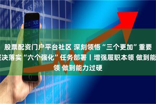 股票配资门户平台社区 深刻领悟“三个更加”重要要求 坚决落实“六个强化”任务部署丨增强履职本领 做到能力过硬