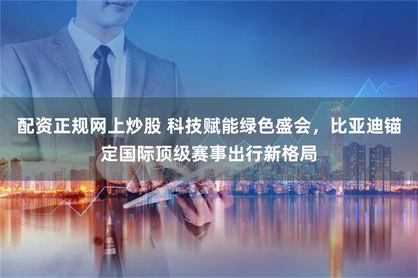 配资正规网上炒股 科技赋能绿色盛会，比亚迪锚定国际顶级赛事出行新格局