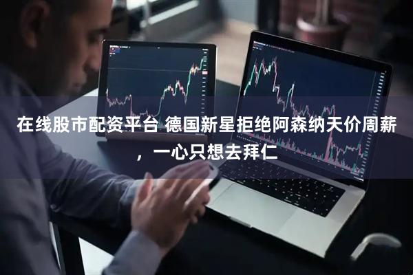 在线股市配资平台 德国新星拒绝阿森纳天价周薪，一心只想去拜仁