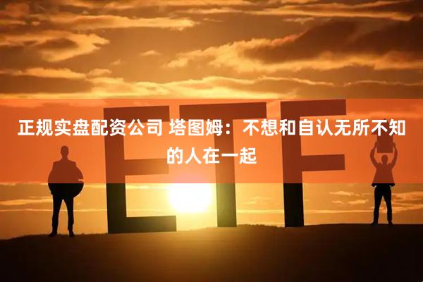 正规实盘配资公司 塔图姆：不想和自认无所不知的人在一起