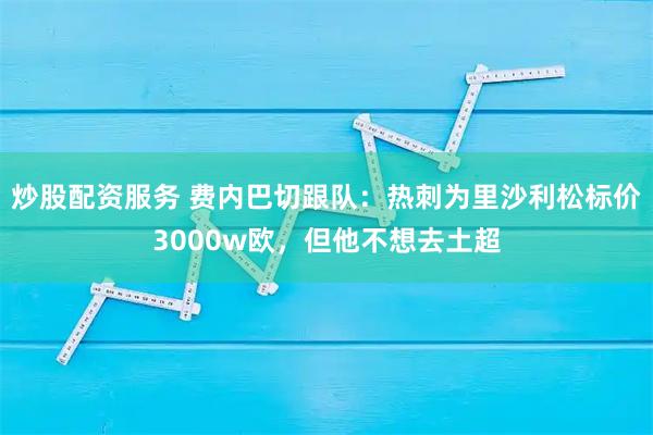 炒股配资服务 费内巴切跟队：热刺为里沙利松标价3000w欧，但他不想去土超