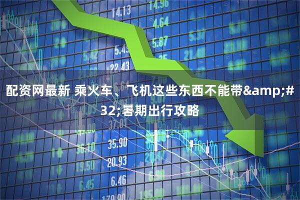 配资网最新 乘火车、飞机这些东西不能带 暑期出行攻略