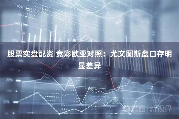股票实盘配资 竞彩欧亚对照：尤文图斯盘口存明显差异