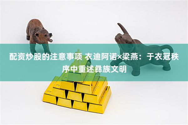 配资炒股的注意事项 衣迪阿诺×梁燕：于衣冠秩序中重述彝族文明