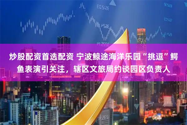 炒股配资首选配资 宁波鲸途海洋乐园“挑逗”鳄鱼表演引关注，辖区文旅局约谈园区负责人